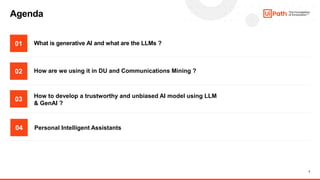 2
Agenda
What is generative AI and what are the LLMs ?
01
02
03
04
How to develop a trustworthy and unbiased AI model using LLM
& GenAI ?
How are we using it in DU and Communications Mining ?
Personal Intelligent Assistants
 