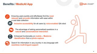 36
Benefits / MedicAI App
Ensuring users quickly and effortlessly find the most
relevant and accurate information with ease within
a vast data collection
Inclusive accessibility for all users by voice-enabled QA robot
The advantage of asking personalized questions in a
natural and conversational interaction
Enhanced functionality on mobile – Medicine
identification from a photo capture
Search for information in any country in any language with
seamless multi-lingual support
 