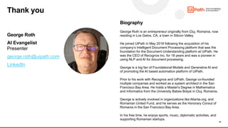 39
George Roth
AI Evangelist
Presenter
george.roth@uipath.com
LinkedIn
Biography
George Roth is an entrepreneur originally from Cluj, Romania, now
residing in Los Gatos, CA, a town in Silicon Valley.
He joined UiPath in May 2018 following the acquisition of his
company’s Intelligent Document Processing platform that was the
foundation for the Document Understanding platform at UiPath. He
was the CEO of Recognos Inc. for 18 years and was a pioneer in
using NLP and AI for document processing.
George is a big fan of Foundational Models and Generative AI and
of promoting the AI based automation platform of UiPath.
Prior to his work with Recognos and UiPath, George co-founded
multiple companies and worked as a system architect in the San
Francisco Bay Area. He holds a Master's Degree in Mathematics
and Informatics from the University Babes Bolyai in Cluj, Romania.
George is actively involved in organizations like Alianta.org, and
Romanian United Fund, and he serves as the Honorary Consul of
Romania in the San Francisco Bay Area.
In his free time, he enjoys sports, music, diplomatic activities, and
supporting Romanian startups.
Thank you
 