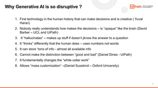 7
1. First technology in the human history that can make decisions and is creative ( Yuval
Harari)
2. Nobody really understands how makes the decisions – is “opaque” like the brain (David
Barber – UCL and UiPath)
3. It “hallucinates” – makes up stuff if doesn’t jknow the answer to a question
4. It “thinks” differently that the human does – uses numbers not words
5. It can store “tons of info - almost all available info
6. Cannot make the distinction between “good and bad” (Daniel Dines - UiPath)
7. It fundamentally changes the “white collar work”
8. Allows “mass customization” –(Daniel Susskind – Oxford University)
Why Generative AI is so disruptive ?
 