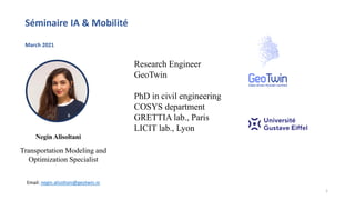 Research Engineer
GeoTwin
PhD in civil engineering
COSYS department
GRETTIA lab., Paris
LICIT lab., Lyon
Transportation Modeling and
Optimization Specialist
Email: negin.alisoltani@geotwin.io
Séminaire IA & Mobilité
March 2021
Negin Alisoltani
1
 