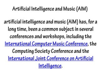 ArtificialIntelligenceandMusic(AIM)
artificialintelligenceandmusic(AIM)has,fora
longtime,beenacommonsubjectinseveral
conferencesandworkshops,includingthe
InternationalComputerMusicConference,the
ComputingSocietyConferenceandthe
InternationalJointConferenceonArtificial
Intelligence.
 