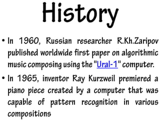 History
• In 1960, Russian researcher R.Kh.Zaripov
published worldwide first paper on algorithmic
musiccomposingusingthe"Ural-1"computer.
• In 1965, inventor Ray Kurzweil premiered a
piano piece created by a computer that was
capable of pattern recognition in various
compositions
 