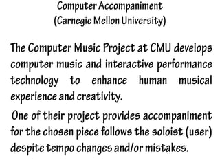 ComputerAccompaniment
(CarnegieMellonUniversity)
The Computer Music Project at CMU develops
computer music and interactive performance
technology to enhance human musical
experienceandcreativity.
One of their project provides accompaniment
for the chosen piece follows the soloist (user)
despitetempochangesand/ormistakes.
 