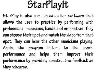 StarPlayIt
StarPlay is also a music education software that
allows the user to practice by performing with
professional musicians, bands and orchestras. They
canchoosetheir spotandwatchthevideofromthat
spot. They can hear the other musicians playing.
Again, the program listens to the user's
performance and helps them improve their
performance by providing constructive feedback as
theyrehearse.
 