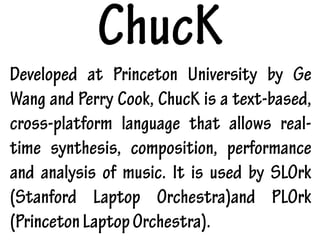 ChucK
Developed at Princeton University by Ge
Wang and Perry Cook, ChucK is a text-based,
cross-platform language that allows real-
time synthesis, composition, performance
and analysis of music. It is used by SLOrk
(Stanford Laptop Orchestra)and PLOrk
(PrincetonLaptopOrchestra).
 