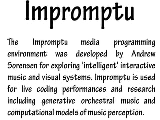 Impromptu
The Impromptu media programming
environment was developed by Andrew
Sorensen for exploring 'intelligent' interactive
music and visual systems. Impromptu is used
for live coding performances and research
including generative orchestral music and
computationalmodelsofmusicperception.
 