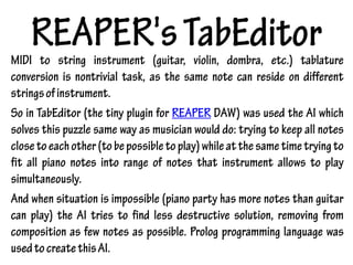REAPER'sTabEditorMIDI to string instrument (guitar, violin, dombra, etc.) tablature
conversion is nontrivial task, as the same note can reside on different
stringsofinstrument.
So in TabEditor (the tiny plugin for REAPER DAW) was used the AI which
solves this puzzle same way as musician would do: trying to keep all notes
closetoeachother(tobepossibletoplay)whileatthesametimetryingto
fit all piano notes into range of notes that instrument allows to play
simultaneously.
And when situation is impossible (piano party has more notes than guitar
can play) the AI tries to find less destructive solution, removing from
composition as few notes as possible. Prolog programming language was
usedtocreatethisAI.
 