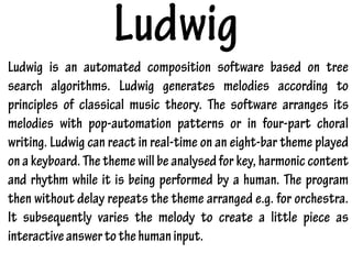 Ludwig
Ludwig is an automated composition software based on tree
search algorithms. Ludwig generates melodies according to
principles of classical music theory. The software arranges its
melodies with pop-automation patterns or in four-part choral
writing. Ludwig can react in real-time on an eight-bar theme played
on a keyboard. The theme will be analysed for key, harmonic content
and rhythm while it is being performed by a human. The program
then without delay repeats the theme arranged e.g. for orchestra.
It subsequently varies the melody to create a little piece as
interactiveanswertothehumaninput.
 