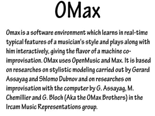 OMax
Omaxisasoftwareenvironmentwhichlearnsinreal-time
typicalfeaturesofamusician'sstyleandplaysalongwith
himinteractively,givingtheflavorofamachineco-
improvisation.OMaxusesOpenMusicandMax.Itisbased
onresearchesonstylisticmodelingcarriedoutbyGerard
AssayagandShlomoDubnovandonresearcheson
improvisationwiththecomputerbyG.Assayag,M.
ChemillierandG.Bloch(AkatheOMaxBrothers)inthe
IrcamMusicRepresentationsgroup.
 