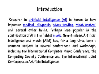 Introduction
Research in artificial intelligence (AI) is known to have
impacted medical diagnosis, stock trading, robot control,
and several other fields. Perhaps less popular is the
contributionofAIinthefieldofmusic.Nevertheless,Artificial
intelligence and music (AIM) has, for a long time, been a
common subject in several conferences and workshops,
including the International Computer Music Conference, the
Computing Society Conference and the International Joint
ConferenceonArtificialIntelligence.
 
