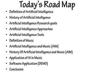 Today’sRoadMap
• DefinitionofArtificialIntelligence
• HistoryofArtificialIntelligence
• ArtificialIntelligenceResearchgoals
• ArtificialIntelligenceApproaches
• ArtificialIntelligenceTools
• DefinitionofMusic
• ArtificialIntelligenceandMusic(AIM)
• HistoryOfArtificialIntelligenceandMusic(AIM)
• ApplicationofAIinMusic
• SoftwareApplication(DEMO)
• Conclusion
 