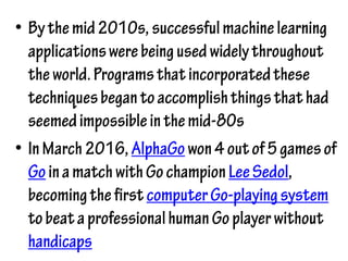 • Bythemid2010s, successfulmachinelearning
applicationswerebeingusedwidelythroughout
theworld.Programsthatincorporatedthese
techniquesbegantoaccomplishthingsthathad
seemedimpossibleinthemid-80s
• InMarch2016, AlphaGowon4outof5gamesof
GoinamatchwithGochampionLeeSedol,
becomingthefirstcomputerGo-playingsystem
tobeataprofessionalhumanGoplayerwithout
handicaps
 