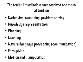 Thetraitslistedbelowhavereceivedthemost
attention
• Deduction,reasoning,problemsolving
• Knowledgerepresentation
• Planning
• Learning
• Naturallanguageprocessing(communication)
• Perception
• Motionandmanipulation
 