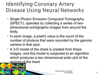  Single Photon Emission Computed Tomography
(SPECT), operates by collecting a series of two-
dimensional scintigraphic images from around the
body.
 In each image, a pixel's value is the count of the
number of photons that were recorded by the gamma
camera in that spot.
 A 3-D model of the chest is created from these
images, and this model is subjected to an algorithm
which produces a two dimensional polar plot of the
regions of the heart
APPLICATION OF NEURAL
NETWORKS 10
 