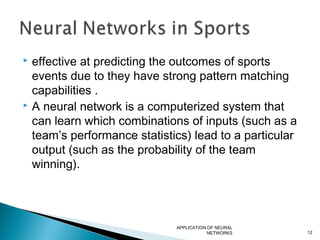  effective at predicting the outcomes of sports
events due to they have strong pattern matching
capabilities .
 A neural network is a computerized system that
can learn which combinations of inputs (such as a
team’s performance statistics) lead to a particular
output (such as the probability of the team
winning).
APPLICATION OF NEURAL
NETWORKS 12
 