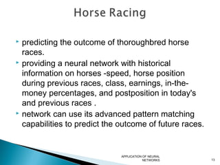  predicting the outcome of thoroughbred horse
races.
 providing a neural network with historical
information on horses -speed, horse position
during previous races, class, earnings, in-the-
money percentages, and postposition in today's
and previous races .
 network can use its advanced pattern matching
capabilities to predict the outcome of future races.
APPLICATION OF NEURAL
NETWORKS 13
 