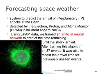  system to predict the arrival of interplanetary (IP)
shocks at the Earth .
 detected by the Electron, Proton, and Alpha Monitor
(EPAM) instrument aboard NASA .
 Using EPAM data, we trained an artificial neural
network to predict the time remaining
until the shock arrival.
After training this algorithm
on 37 events, it was able to
forecast the arrival time for
19 previously unseen events.
APPLICATION OF NEURAL
NETWORKS 14
 