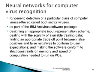  for generic detection of a particular class of computer
viruses-the so called boot sector viruses.
 as part of the IBM Antivirus software package .
 designing an appropriate input representation scheme;
dealing with the scarcity of available training data;
finding an appropriate trade off point between false
positives and false negatives to conform to user
expectations; and making the software conform to
strict constraints on memory and speed of
computation needed to run on PCs.
APPLICATION OF NEURAL
NETWORKS 15
 