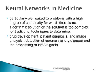  particularly well suited to problems with a high
degree of complexity for which there is no
algorithmic solution or the solution is too complex
for traditional techniques to determine.
 drug development, patient diagnosis, and image
analysis , detection of coronary artery disease and
the processing of EEG signals.
APPLICATION OF NEURAL
NETWORKS 9
 