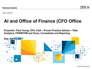 Click to add text
© 2014 IBM Corporation
AI and Office of Finance (CFO Office
Presenter: Paul Young, CPA, CGA – Proven Practice Adviser – Risk
Analytics, FOPM/FPM and Close, Consolidate and Reporting
Day: April 1, 2017
 