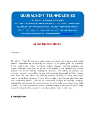 GLOBALSOFT TECHNOLOGIES 
AI and Opinion Mining 
Abstract 
The advent of Web 2.0 and social media content has stirred much excitement and created 
abundant opportunities for understanding the opinions of the general public and consumers 
toward social events, political movements, company strategies, marketing campaigns, and 
product preferences. Many new and exciting social, geopolitical, and business-related research 
questions can be answered by analyzing the thousands, even millions, of comments and 
responses expressed in various blogs (such as the blogosphere), forums (such as Yahoo Forums), 
social media and social network sites (including YouTube, Facebook, and Flikr), virtual worlds 
(such as Second Life), and tweets (Twitter). Opinion mining, a sub discipline within data mining 
and computational linguistics, refers to the computational techniques for extracting, classifying, 
understanding, and assessing the opinions expressed in various online news sources, social media 
comments, and other user-generated content. Sentiment analysis is often used in opinion mining 
to identify sentiment, affect, subjectivity, and other emotional states in online text. 
Existing System 
IEEE PROJECTS & SOFTWARE DEVELOPMENTS 
IEEE FINAL YEAR PROJECTS|IEEE ENGINEERING PROJECTS|IEEE STUDENTS PROJECTS|IEEE 
BULK PROJECTS|BE/BTECH/ME/MTECH/MS/MCA PROJECTS|CSE/IT/ECE/EEE PROJECTS 
CELL: +91 98495 39085, +91 99662 35788, +91 98495 57908, +91 97014 40401 
Visit: www.finalyearprojects.org Mail to:ieeefinalsemprojects@gmai l.com 
 