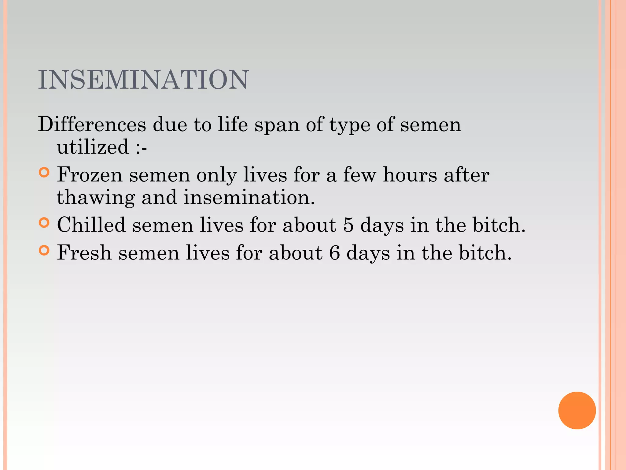INSEMINATION
Differences due to life span of type of semen
utilized :-
 Frozen semen only lives for a few hours after
thawing and insemination.
 Chilled semen lives for about 5 days in the bitch.
 Fresh semen lives for about 6 days in the bitch.
 