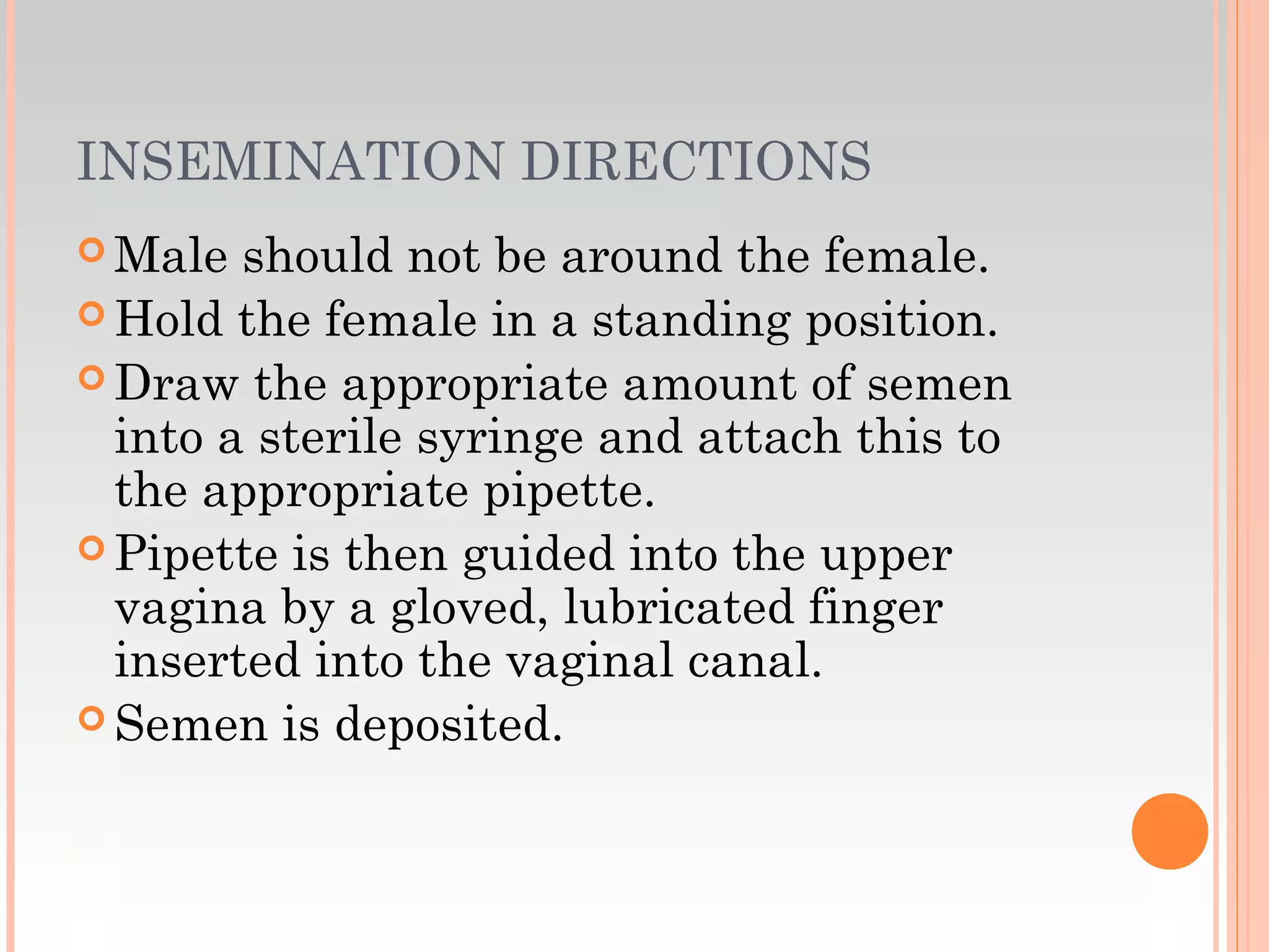 INSEMINATION DIRECTIONS
 Male should not be around the female.
 Hold the female in a standing position.
 Draw the appropriate amount of semen
into a sterile syringe and attach this to
the appropriate pipette.
 Pipette is then guided into the upper
vagina by a gloved, lubricated finger
inserted into the vaginal canal.
 Semen is deposited.
 