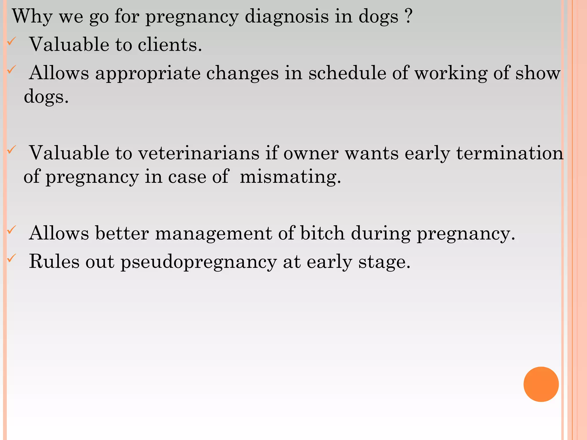 Why we go for pregnancy diagnosis in dogs ?
 Valuable to clients.
 Allows appropriate changes in schedule of working of show
dogs.
 Valuable to veterinarians if owner wants early termination
of pregnancy in case of mismating.
 Allows better management of bitch during pregnancy.
 Rules out pseudopregnancy at early stage.
 