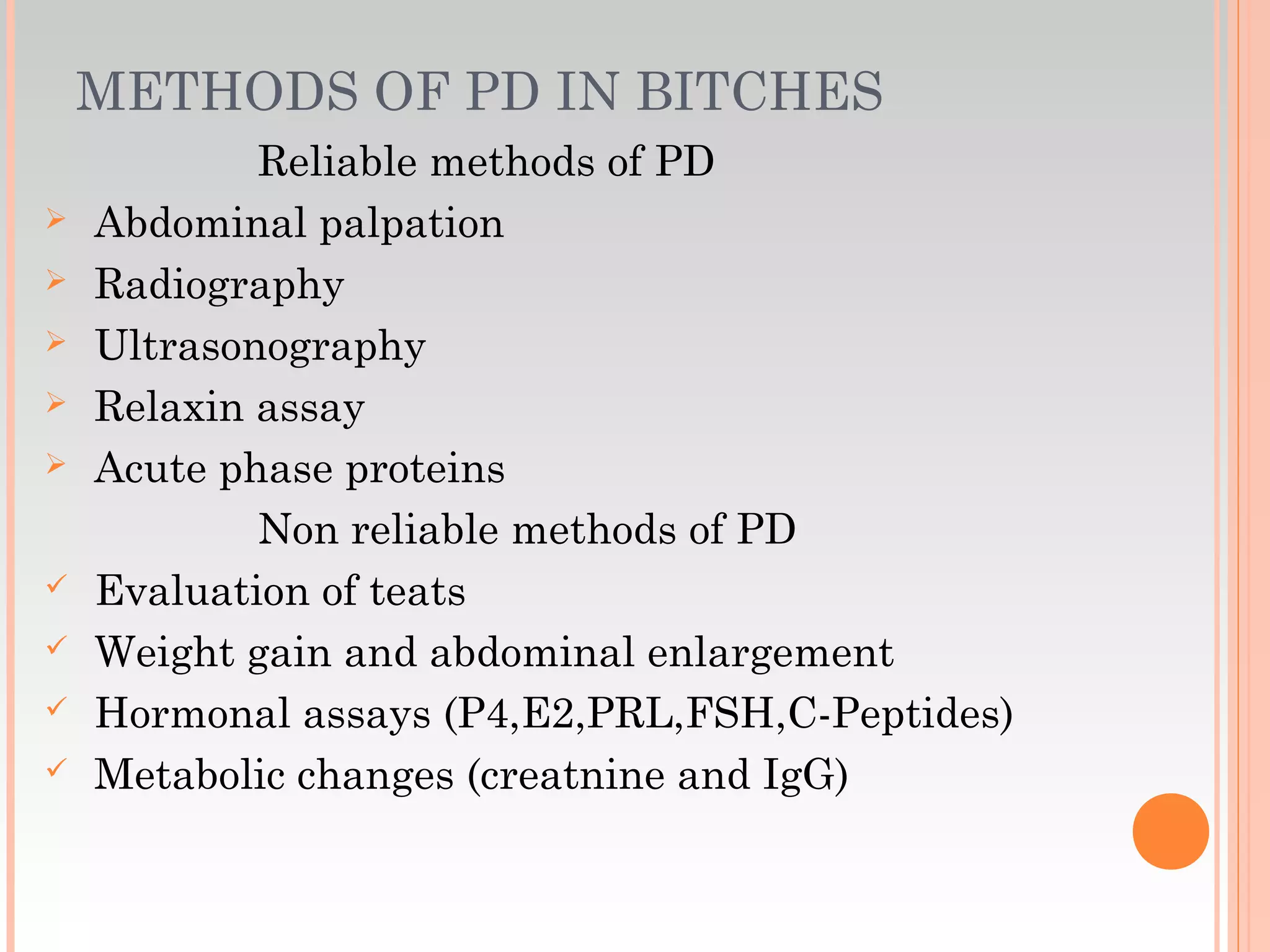 METHODS OF PD IN BITCHES
Reliable methods of PD
 Abdominal palpation
 Radiography
 Ultrasonography
 Relaxin assay
 Acute phase proteins
Non reliable methods of PD
 Evaluation of teats
 Weight gain and abdominal enlargement
 Hormonal assays (P4,E2,PRL,FSH,C-Peptides)
 Metabolic changes (creatnine and IgG)
 