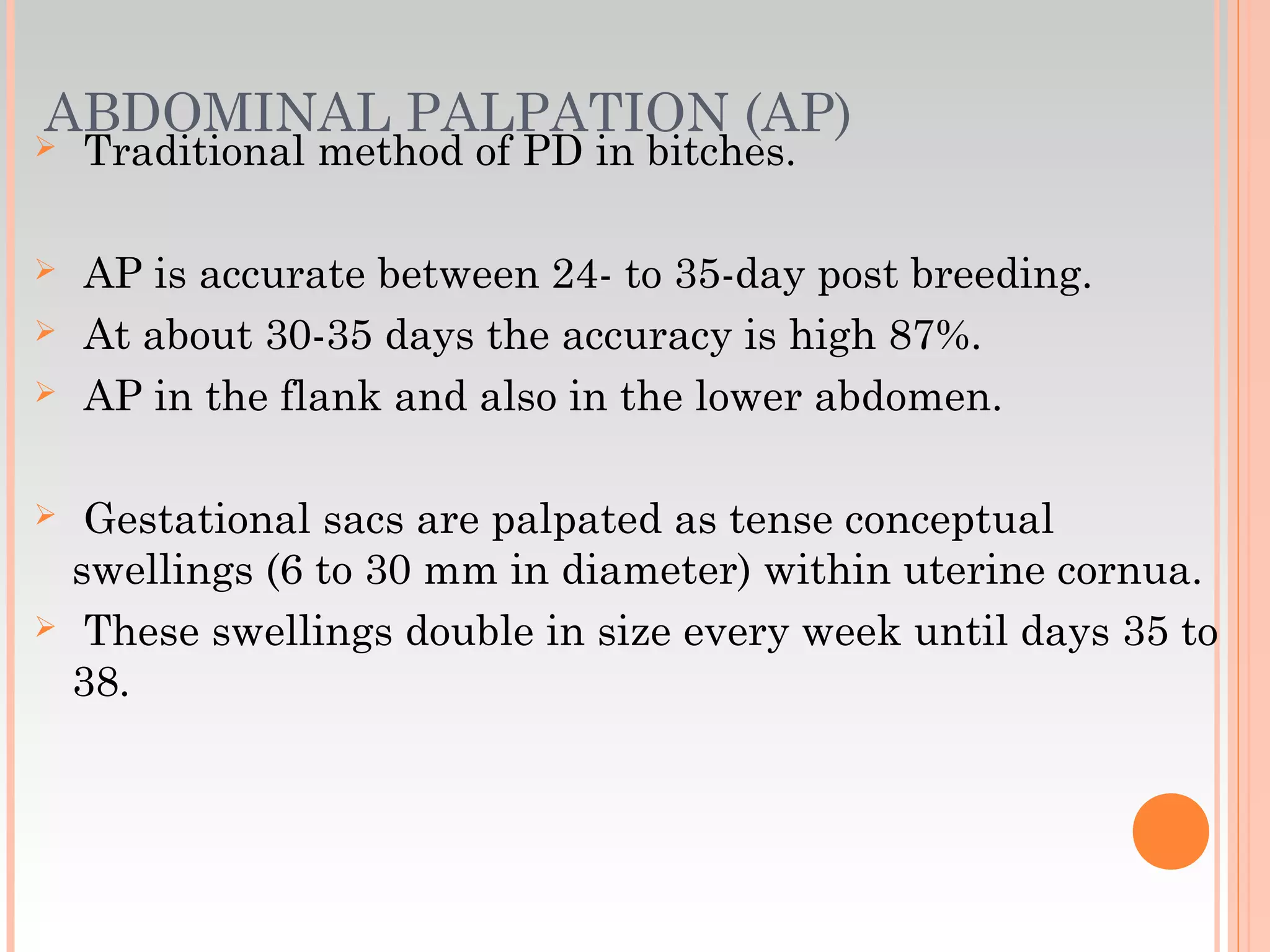 ABDOMINAL PALPATION (AP) Traditional method of PD in bitches.
 AP is accurate between 24- to 35-day post breeding.
 At about 30-35 days the accuracy is high 87%.
 AP in the flank and also in the lower abdomen.
 Gestational sacs are palpated as tense conceptual
swellings (6 to 30 mm in diameter) within uterine cornua.
 These swellings double in size every week until days 35 to
38.
 