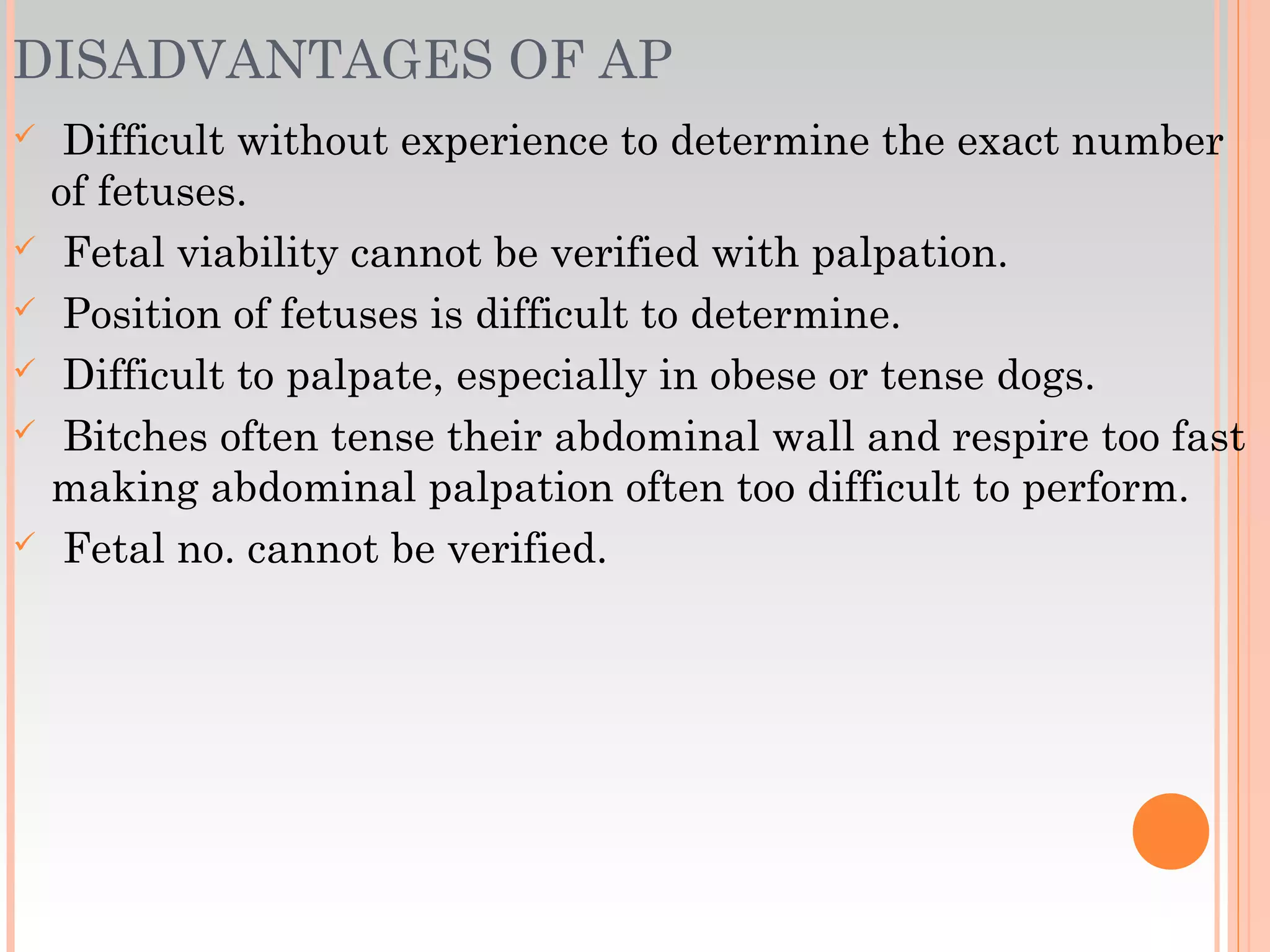 DISADVANTAGES OF AP
 Difficult without experience to determine the exact number
of fetuses.
 Fetal viability cannot be verified with palpation.
 Position of fetuses is difficult to determine.
 Difficult to palpate, especially in obese or tense dogs.
 Bitches often tense their abdominal wall and respire too fast
making abdominal palpation often too difficult to perform.
 Fetal no. cannot be verified.
 