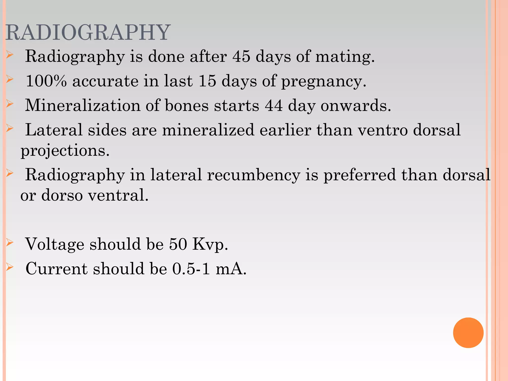 RADIOGRAPHY
 Radiography is done after 45 days of mating.
 100% accurate in last 15 days of pregnancy.
 Mineralization of bones starts 44 day onwards.
 Lateral sides are mineralized earlier than ventro dorsal
projections.
 Radiography in lateral recumbency is preferred than dorsal
or dorso ventral.
 Voltage should be 50 Kvp.
 Current should be 0.5-1 mA.
 