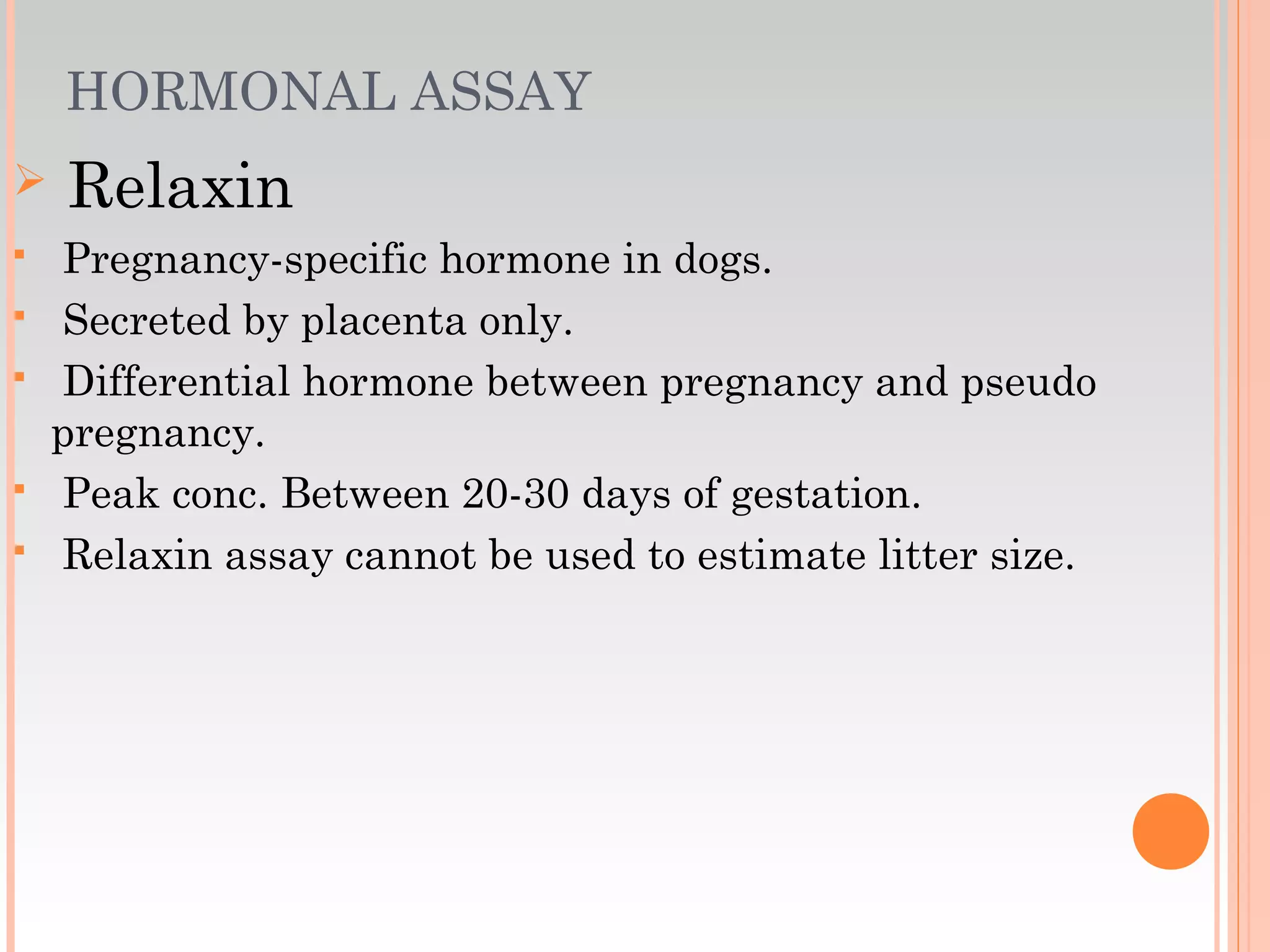 HORMONAL ASSAY
 Relaxin
 Pregnancy-specific hormone in dogs.
 Secreted by placenta only.
 Differential hormone between pregnancy and pseudo
pregnancy.
 Peak conc. Between 20-30 days of gestation.
 Relaxin assay cannot be used to estimate litter size.
 