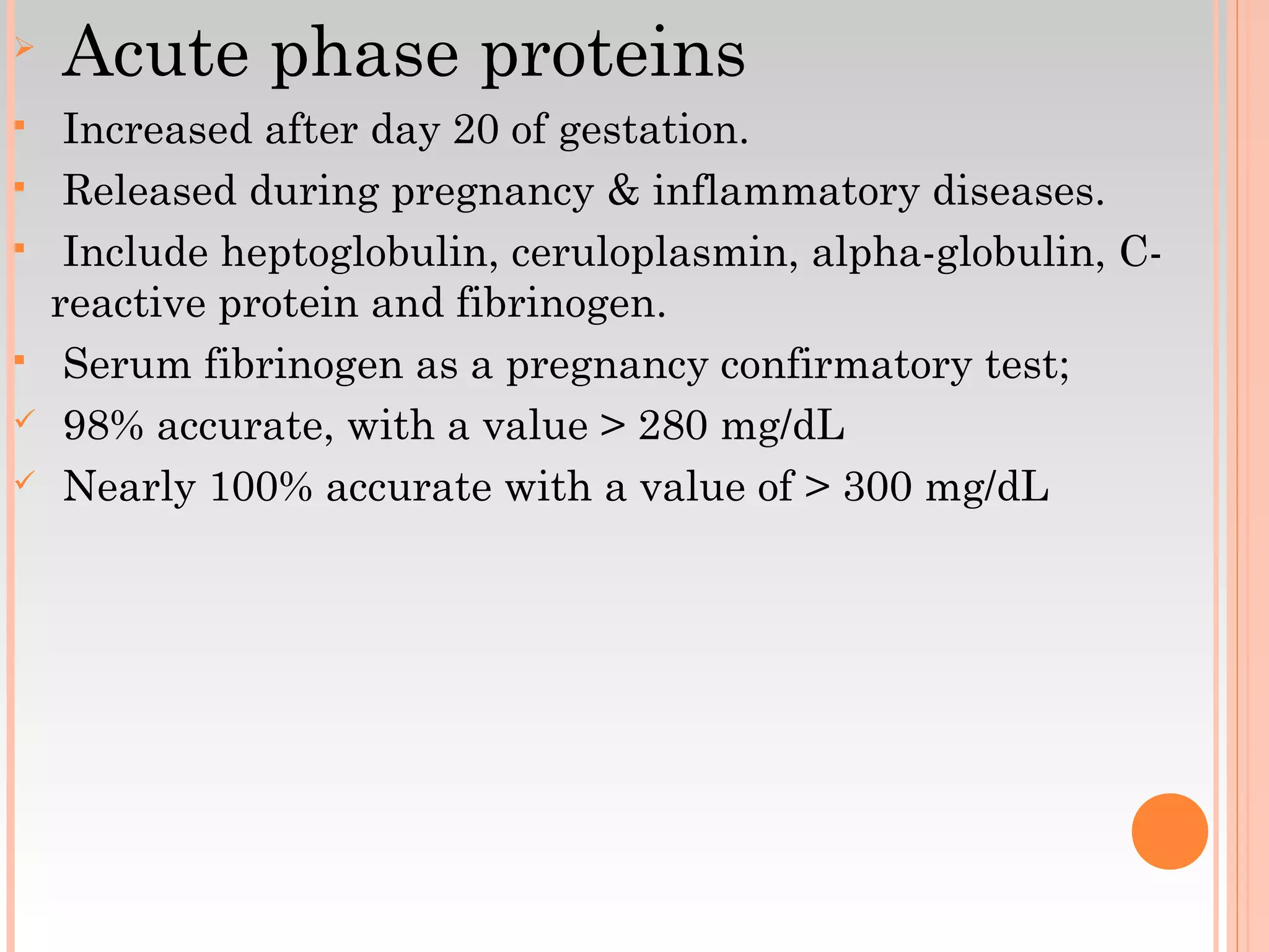 
Acute phase proteins
 Increased after day 20 of gestation.
 Released during pregnancy & inflammatory diseases.
 Include heptoglobulin, ceruloplasmin, alpha-globulin, C-
reactive protein and fibrinogen.
 Serum fibrinogen as a pregnancy confirmatory test;
 98% accurate, with a value > 280 mg/dL
 Nearly 100% accurate with a value of > 300 mg/dL
 