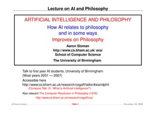 Lecture on AI and Philosophy

             ARTIFICIAL INTELLIGENCE AND PHILOSOPHY
                                  How AI relates to philosophy
                                      and in some ways
                                    Improves on Philosophy
                                                Aaron Sloman
                                       http://www.cs.bham.ac.uk/ axs/
                                        School of Computer Science
                                       The University of Birmingham


           Talk to ﬁrst year AI students, University of Birmingham
           (Most years 2001 — 2007)
           Accessible here
           http://www.cs.bham.ac.uk/research/cogaff/talks/#aiandphil
                   (Compare Talk 10: ‘What is Artiﬁcial intelligence?’)
           Also relevant The Computer Revolution in Philosophy (1978)
                        http://www.cs.bham.ac.uk/research/cogaff/crp/

AI Intro lecture                                       Slide 1            November 26, 2008
 