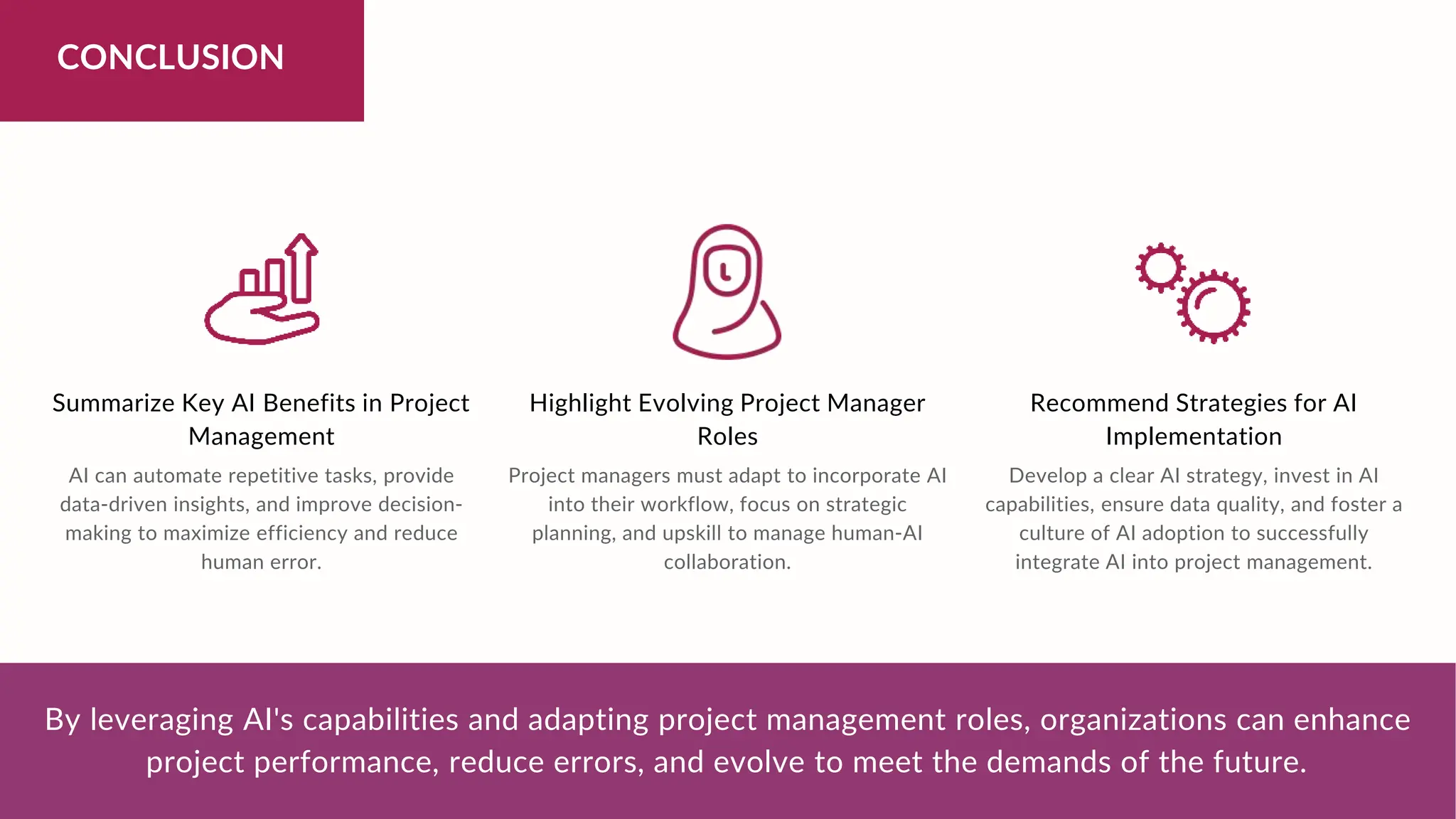 CONCLUSION
Summarize Key AI Benefits in Project
Management
Highlight Evolving Project Manager
Roles
Recommend Strategies for AI
Implementation
By leveraging AI's capabilities and adapting project management roles, organizations can enhance
project performance, reduce errors, and evolve to meet the demands of the future.