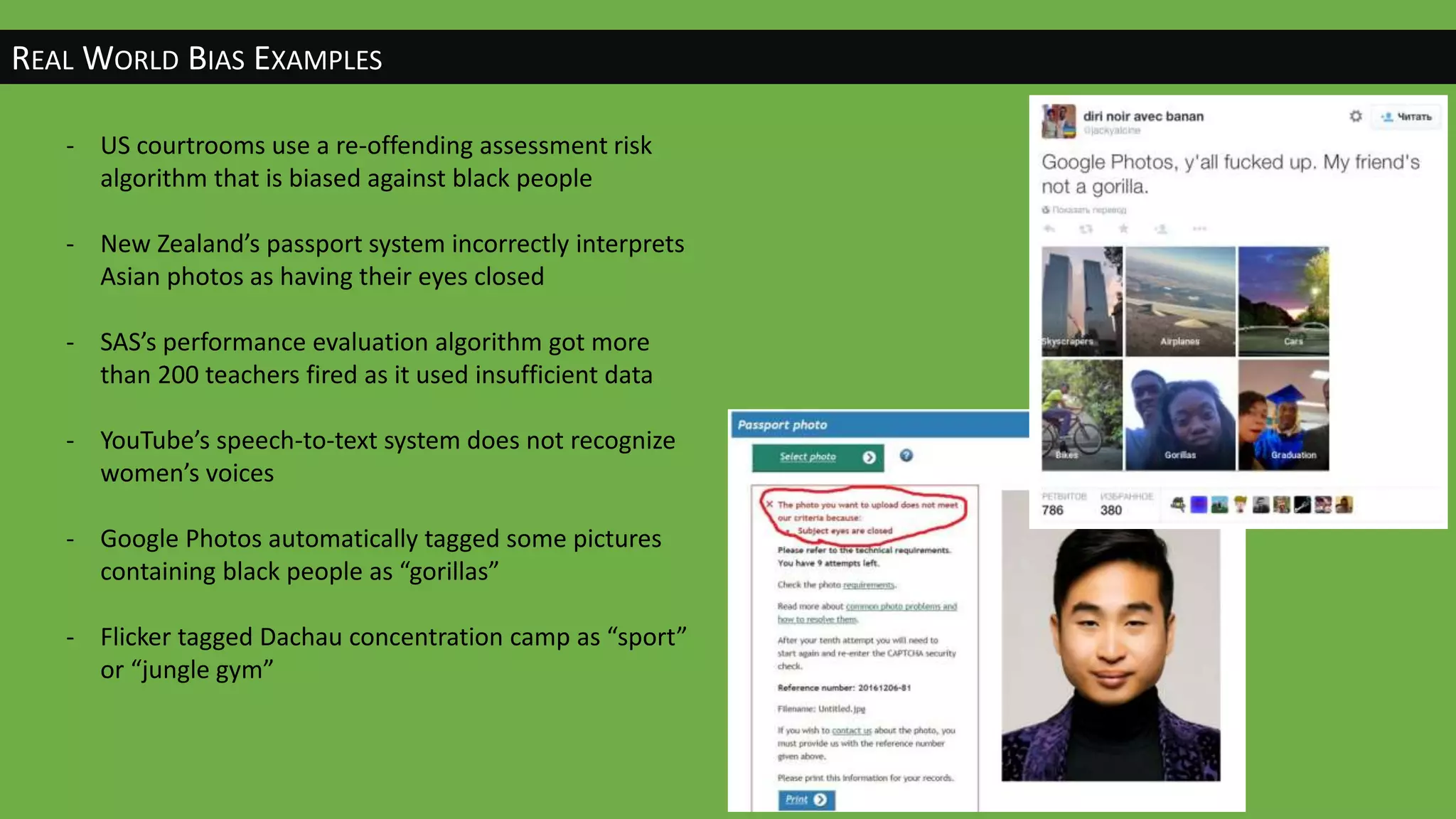 REAL WORLD BIAS EXAMPLES
- US courtrooms use a re-offending assessment risk
algorithm that is biased against black people
- New Zealand’s passport system incorrectly interprets
Asian photos as having their eyes closed
- SAS’s performance evaluation algorithm got more
than 200 teachers fired as it used insufficient data
- YouTube’s speech-to-text system does not recognize
women’s voices
- Google Photos automatically tagged some pictures
containing black people as “gorillas”
- Flicker tagged Dachau concentration camp as “sport”
or “jungle gym”
 