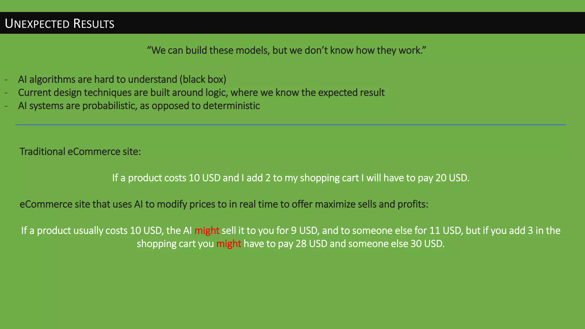UNEXPECTED RESULTS
“We can build these models, but we don’t know how they work.”
- AI algorithms are hard to understand (black box)
- Current design techniques are built around logic, where we know the expected result
- AI systems are probabilistic, as opposed to deterministic
Traditional eCommerce site:
If a product costs 10 USD and I add 2 to my shopping cart I will have to pay 20 USD.
eCommerce site that uses AI to modify prices to in real time to offer maximize sells and profits:
If a product usually costs 10 USD, the AI might sell it to you for 9 USD, and to someone else for 11 USD, but if you add 3 in the
shopping cart you might have to pay 28 USD and someone else 30 USD.
 