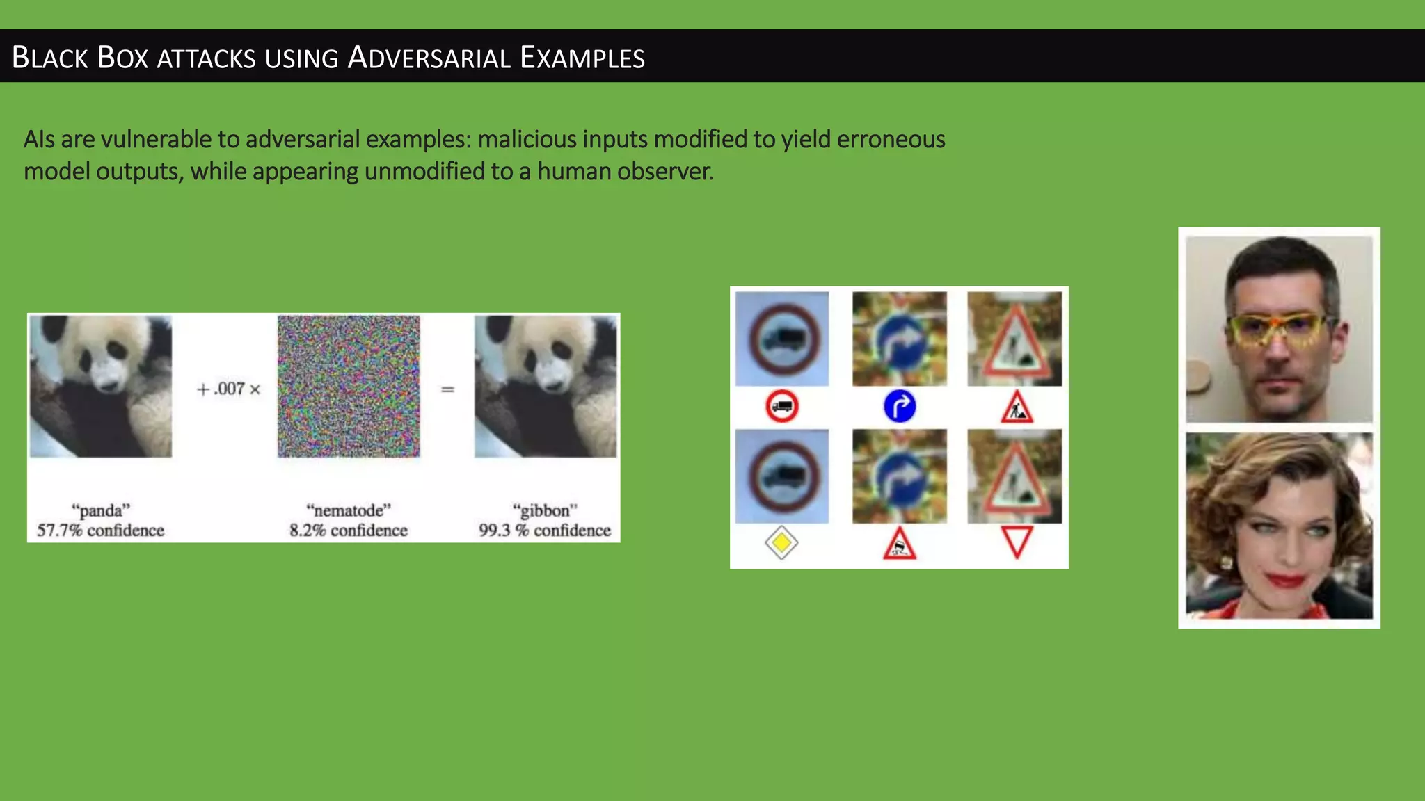 BLACK BOX ATTACKS USING ADVERSARIAL EXAMPLES
AIs are vulnerable to adversarial examples: malicious inputs modified to yield erroneous
model outputs, while appearing unmodified to a human observer.
 