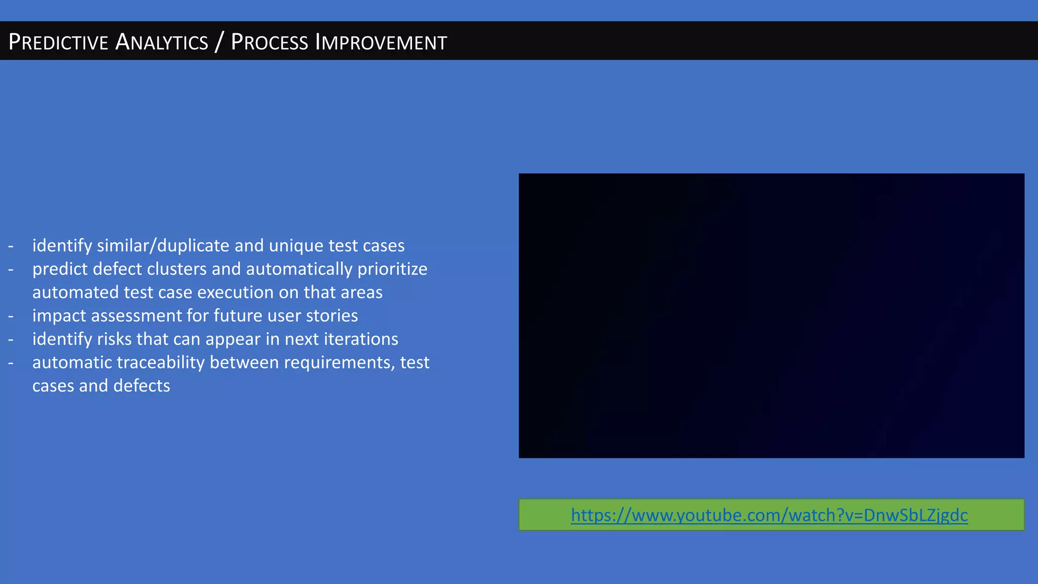 PREDICTIVE ANALYTICS / PROCESS IMPROVEMENT
- identify similar/duplicate and unique test cases
- predict defect clusters and automatically prioritize
automated test case execution on that areas
- impact assessment for future user stories
- identify risks that can appear in next iterations
- automatic traceability between requirements, test
cases and defects
https://www.youtube.com/watch?v=DnwSbLZjgdc
 