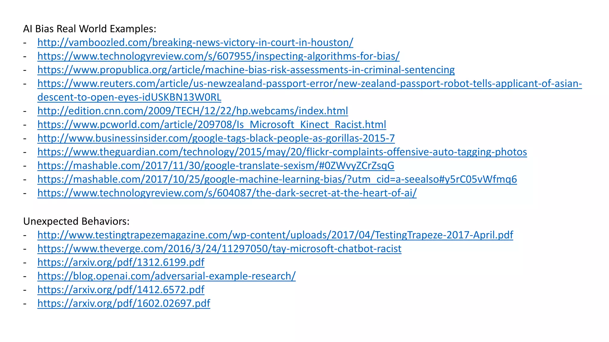 AI Bias Real World Examples:
- http://vamboozled.com/breaking-news-victory-in-court-in-houston/
- https://www.technologyreview.com/s/607955/inspecting-algorithms-for-bias/
- https://www.propublica.org/article/machine-bias-risk-assessments-in-criminal-sentencing
- https://www.reuters.com/article/us-newzealand-passport-error/new-zealand-passport-robot-tells-applicant-of-asian-
descent-to-open-eyes-idUSKBN13W0RL
- http://edition.cnn.com/2009/TECH/12/22/hp.webcams/index.html
- https://www.pcworld.com/article/209708/Is_Microsoft_Kinect_Racist.html
- http://www.businessinsider.com/google-tags-black-people-as-gorillas-2015-7
- https://www.theguardian.com/technology/2015/may/20/flickr-complaints-offensive-auto-tagging-photos
- https://mashable.com/2017/11/30/google-translate-sexism/#0ZWvyZCrZsqG
- https://mashable.com/2017/10/25/google-machine-learning-bias/?utm_cid=a-seealso#y5rC05vWfmq6
- https://www.technologyreview.com/s/604087/the-dark-secret-at-the-heart-of-ai/
Unexpected Behaviors:
- http://www.testingtrapezemagazine.com/wp-content/uploads/2017/04/TestingTrapeze-2017-April.pdf
- https://www.theverge.com/2016/3/24/11297050/tay-microsoft-chatbot-racist
- https://arxiv.org/pdf/1312.6199.pdf
- https://blog.openai.com/adversarial-example-research/
- https://arxiv.org/pdf/1412.6572.pdf
- https://arxiv.org/pdf/1602.02697.pdf
 