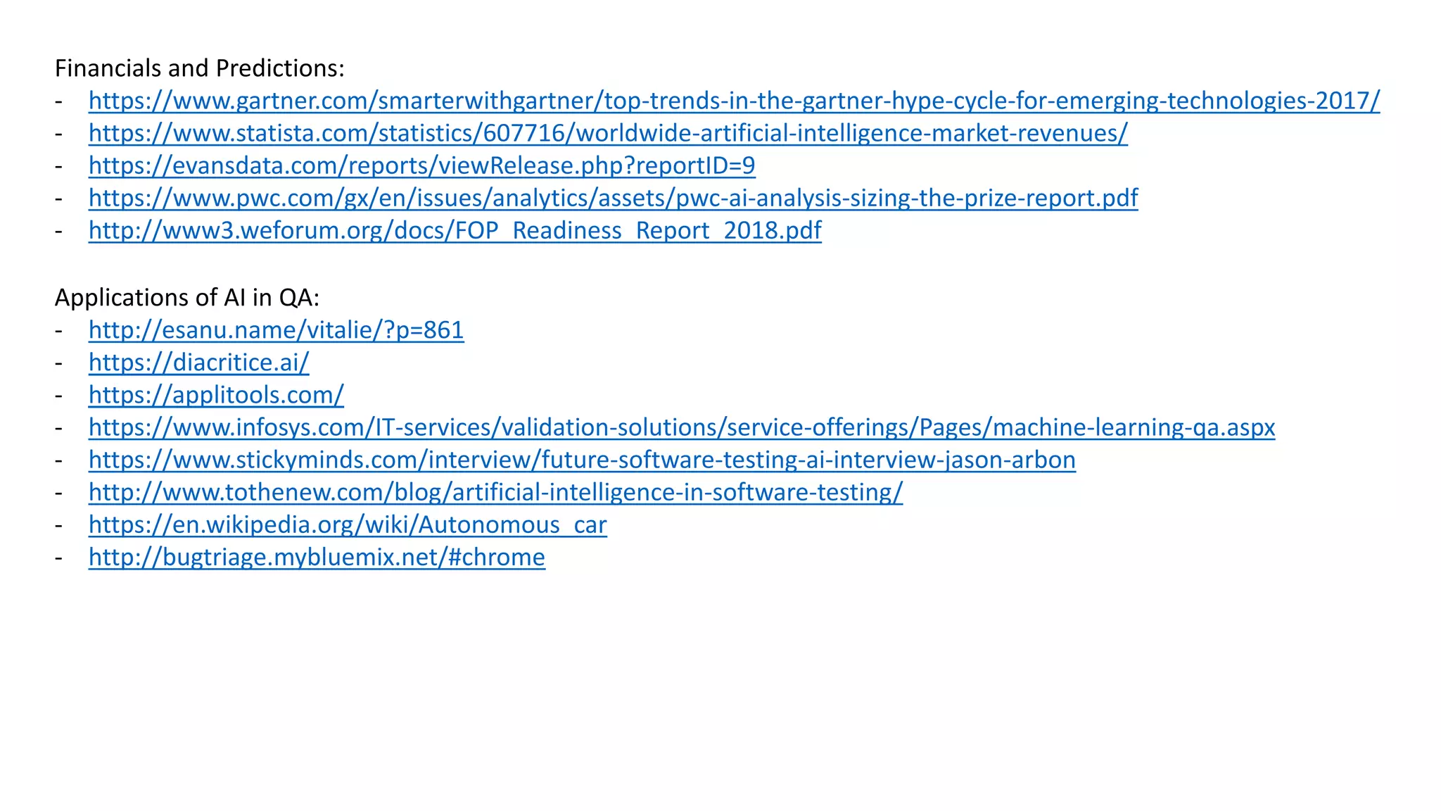 Financials and Predictions:
- https://www.gartner.com/smarterwithgartner/top-trends-in-the-gartner-hype-cycle-for-emerging-technologies-2017/
- https://www.statista.com/statistics/607716/worldwide-artificial-intelligence-market-revenues/
- https://evansdata.com/reports/viewRelease.php?reportID=9
- https://www.pwc.com/gx/en/issues/analytics/assets/pwc-ai-analysis-sizing-the-prize-report.pdf
- http://www3.weforum.org/docs/FOP_Readiness_Report_2018.pdf
Applications of AI in QA:
- http://esanu.name/vitalie/?p=861
- https://diacritice.ai/
- https://applitools.com/
- https://www.infosys.com/IT-services/validation-solutions/service-offerings/Pages/machine-learning-qa.aspx
- https://www.stickyminds.com/interview/future-software-testing-ai-interview-jason-arbon
- http://www.tothenew.com/blog/artificial-intelligence-in-software-testing/
- https://en.wikipedia.org/wiki/Autonomous_car
- http://bugtriage.mybluemix.net/#chrome
 