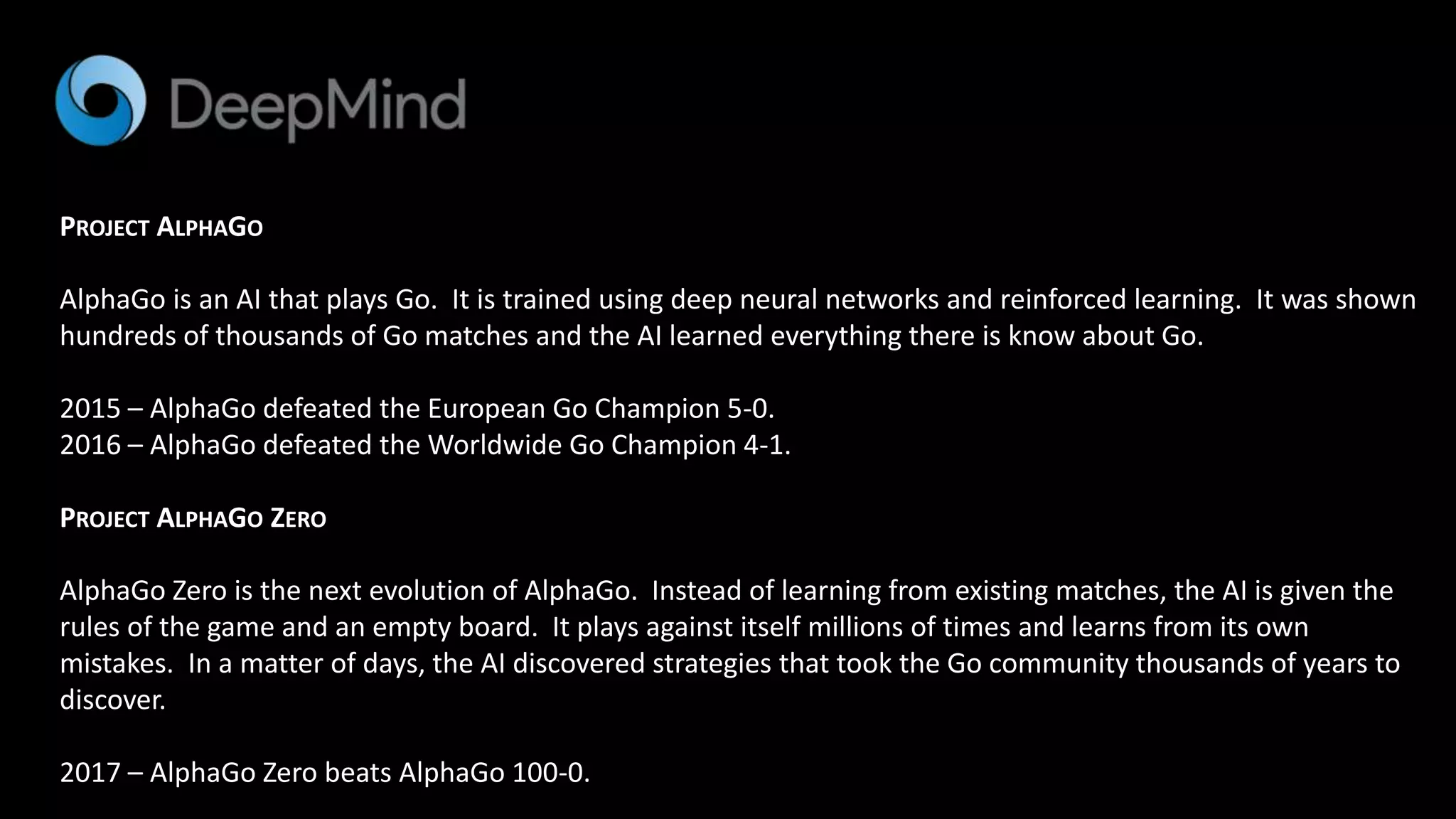 PROJECT ALPHAGO
AlphaGo is an AI that plays Go. It is trained using deep neural networks and reinforced learning. It was shown
hundreds of thousands of Go matches and the AI learned everything there is know about Go.
2015 – AlphaGo defeated the European Go Champion 5-0.
2016 – AlphaGo defeated the Worldwide Go Champion 4-1.
PROJECT ALPHAGO ZERO
AlphaGo Zero is the next evolution of AlphaGo. Instead of learning from existing matches, the AI is given the
rules of the game and an empty board. It plays against itself millions of times and learns from its own
mistakes. In a matter of days, the AI discovered strategies that took the Go community thousands of years to
discover.
2017 – AlphaGo Zero beats AlphaGo 100-0.
 