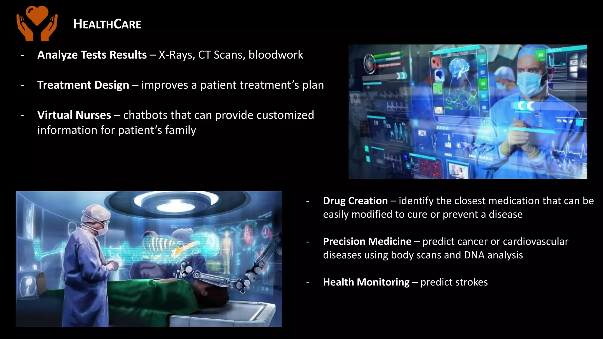 HEALTHCARE
- Analyze Tests Results – X-Rays, CT Scans, bloodwork
- Treatment Design – improves a patient treatment’s plan
- Virtual Nurses – chatbots that can provide customized
information for patient’s family
- Drug Creation – identify the closest medication that can be
easily modified to cure or prevent a disease
- Precision Medicine – predict cancer or cardiovascular
diseases using body scans and DNA analysis
- Health Monitoring – predict strokes
 