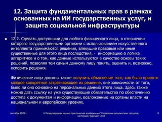 12. Защита фундаментальных прав в рамках
основанных на ИИ государственных услуг, и
защита социальной инфраструктуры
 12.2. Сделать доступными для любого физического лица, в отношении
которого государственными органами с использованием искусственного
интеллекта принимаются решения, влекущие правовые или иные
существенные для этого лица последствия, - информацию о логике
алгоритмов и о том, как данные используются в качестве основы таких
решений, позволяя тем самым данному лицу понять, оценить и, возможно,
оспорить решения.
Физические лица должны также получить объяснение того, как было принято
каждое конкретное затрагивающее их решение, вне зависимости от того,
было ли оно основано на персональных данных этого лица. Здесь также
можно дать ссылку на уже существующие обязательства по обеспечению
доступа к документам и информации, возложенные на органы власти на
национальном и европейском уровнях.
сентябрь 2020 г. V Международная научно-практическая конференция "Управление документами: прошлое,
настоящее, будущее" 2019
10
 