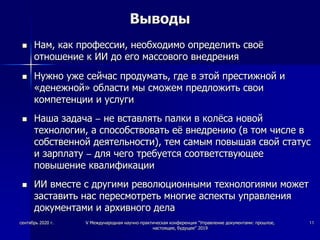 Выводы
 Нам, как профессии, необходимо определить своё
отношение к ИИ до его массового внедрения
 Нужно уже сейчас продумать, где в этой престижной и
«денежной» области мы сможем предложить свои
компетенции и услуги
 Наша задача – не вставлять палки в колёса новой
технологии, а способствовать её внедрению (в том числе в
собственной деятельности), тем самым повышая свой статус
и зарплату – для чего требуется соответствующее
повышение квалификации
 ИИ вместе с другими революционными технологиями может
заставить нас пересмотреть многие аспекты управления
документами и архивного дела
сентябрь 2020 г. V Международная научно-практическая конференция "Управление документами: прошлое,
настоящее, будущее" 2019
11
 