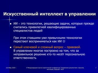 Искусственный интеллект в управлении
 ИИ – это технологии, решающие задачи, которые прежде
считались привилегией квалифицированных
специалистов-людей
При этом ставшими уже привычными технологии
перестают восприниматься как ИИ 
 Самый ключевой и сложный вопрос – правовой.
В управлении многое построено на том, что за
неправильное решение кто-то несёт персональную
ответственность
сентябрь 2020 г. V Международная научно-практическая конференция "Управление документами: прошлое,
настоящее, будущее" 2019
2
 