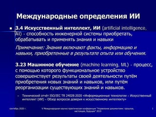 Международные определения ИИ
 3.4 Искусственный интеллект, ИИ (artificial intelligence,
AI) - способность инженерной системы приобретать,
обрабатывать и применять знания и навыки
Примечание: Знания включают факты, информацию и
навыки, приобретенные в результате опыта или обучения.
3.23 Машинное обучение (machine learning, ML) - процесс,
с помощью которого функциональное устройство
совершенствует результаты своей деятельности путём
приобретения новых знаний и навыков, или путём
реорганизации существующих знаний и навыков.
– Технический отчёт ISO/IEC TR 24028:2020 «Информационные технологии – Искусственный
интеллект (ИИ) – Обзор вопросов доверия к искусственному интеллекту»
сентябрь 2020 г. V Международная научно-практическая конференция "Управление документами: прошлое,
настоящее, будущее" 2019
3
 