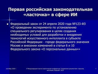 Первая российская законодательная
«ласточка» в сфере ИИ
 Федеральный закон от 24 апреля 2020 года №123-ФЗ
«О проведении эксперимента по установлению
специального регулирования в целях создания
необходимых условий для разработки и внедрения
технологий искусственного интеллекта в субъекте
Российской Федерации - городе федерального значения
Москве и внесении изменений в статьи 6 и 10
Федерального закона «О персональных данных»»
сентябрь 2020 г. V Международная научно-практическая конференция "Управление документами: прошлое,
настоящее, будущее" 2019
4
 